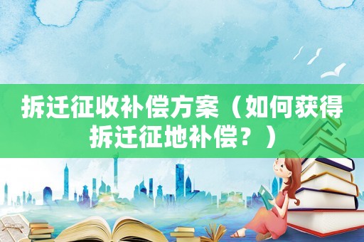 拆遷征收補償方案（如何獲得拆遷征地補償？）