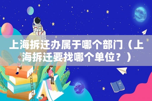 上海拆遷辦屬于哪個部門（上海拆遷要找哪個單位？）