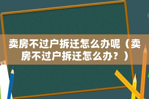 賣房不過戶拆遷怎么辦呢（賣房不過戶拆遷怎么辦？）