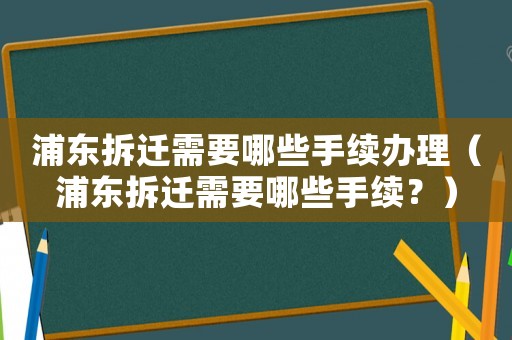 浦東拆遷需要哪些手續辦理（浦東拆遷需要哪些手續？）