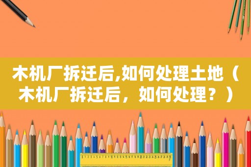 木機廠拆遷后,如何處理土地（木機廠拆遷后，如何處理？）