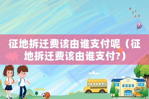 征地拆遷費該由誰支付呢（征地拆遷費該由誰支付?）