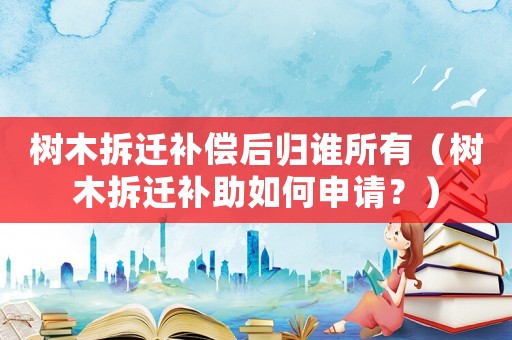 樹木拆遷補償后歸誰所有（樹木拆遷補助如何申請？）