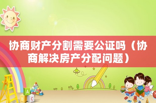 協(xié)商財產(chǎn)分割需要公證嗎（協(xié)商解決房產(chǎn)分配問題）