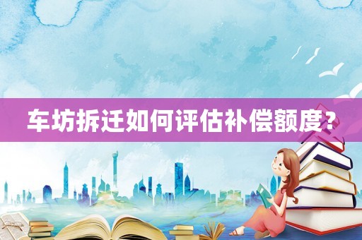 車坊拆遷如何評(píng)估補(bǔ)償額度？