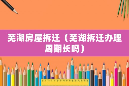 蕪湖房屋拆遷（蕪湖拆遷辦理周期長嗎）