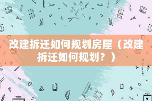 改建拆遷如何規劃房屋（改建拆遷如何規劃？）