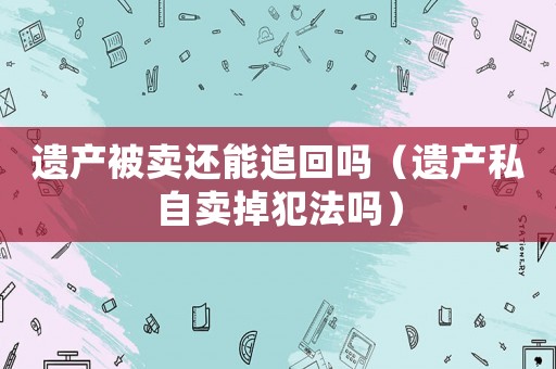 遺產被賣還能追回嗎（遺產私自賣掉犯法嗎）