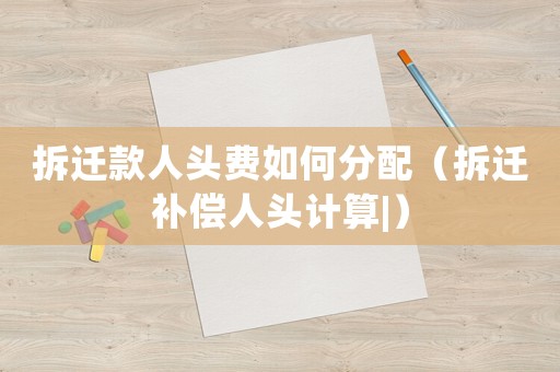 拆遷款人頭費如何分配（拆遷補償人頭計算|）