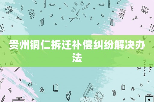 貴州銅仁拆遷補償糾紛解決辦法