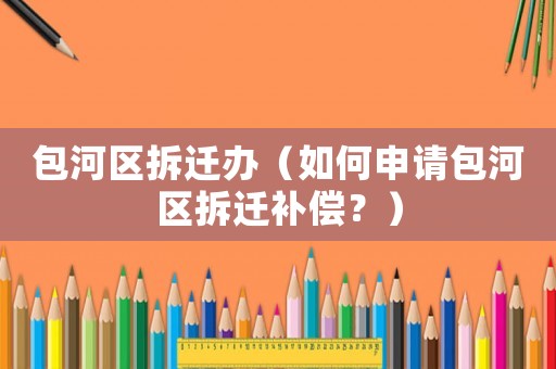 包河區拆遷辦（如何申請包河區拆遷補償？）