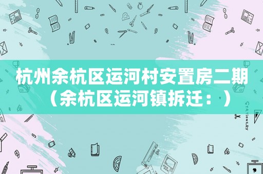 杭州余杭區(qū)運(yùn)河村安置房二期（余杭區(qū)運(yùn)河鎮(zhèn)拆遷：）