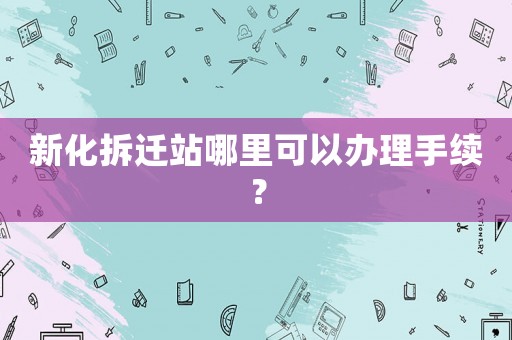 新化拆遷站哪里可以辦理手續(xù)？