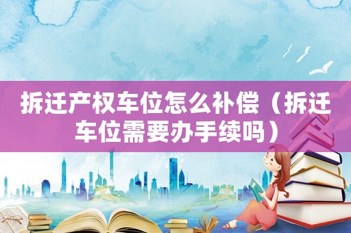 拆遷產(chǎn)權(quán)車位怎么補償（拆遷車位需要辦手續(xù)嗎）