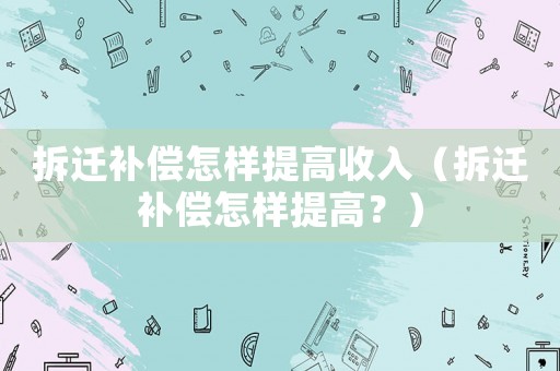 拆遷補償怎樣提高收入（拆遷補償怎樣提高？）