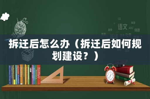 拆遷后怎么辦（拆遷后如何規(guī)劃建設？）