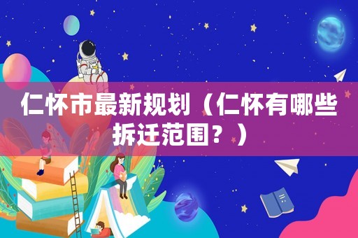仁懷市最新規劃（仁懷有哪些拆遷范圍？）