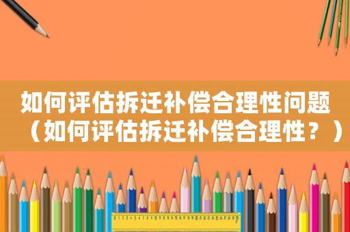 如何評(píng)估拆遷補(bǔ)償合理性問題（如何評(píng)估拆遷補(bǔ)償合理性？）