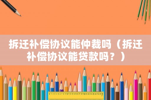 拆遷補償協議能仲裁嗎（拆遷補償協議能貸款嗎？）