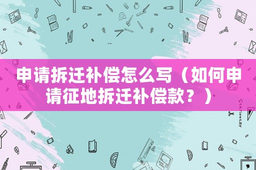 申請(qǐng)拆遷補(bǔ)償怎么寫（如何申請(qǐng)征地拆遷補(bǔ)償款？）