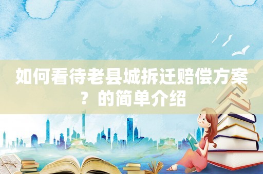 如何看待老縣城拆遷賠償方案？的簡單介紹