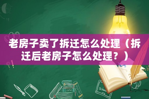 老房子賣了拆遷怎么處理（拆遷后老房子怎么處理？）