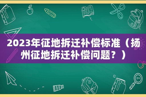 2023年征地拆遷補償標準（揚州征地拆遷補償問題？）