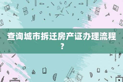 查詢城市拆遷房產證辦理流程？