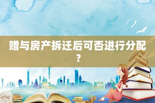 贈(zèng)與房產(chǎn)拆遷后可否進(jìn)行分配？