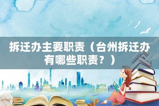 拆遷辦主要職責（臺州拆遷辦有哪些職責？）