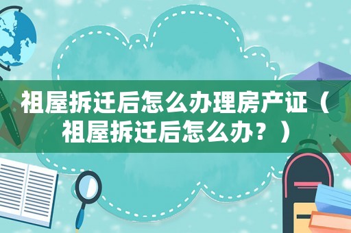 祖屋拆遷后怎么辦理房產證（祖屋拆遷后怎么辦？）