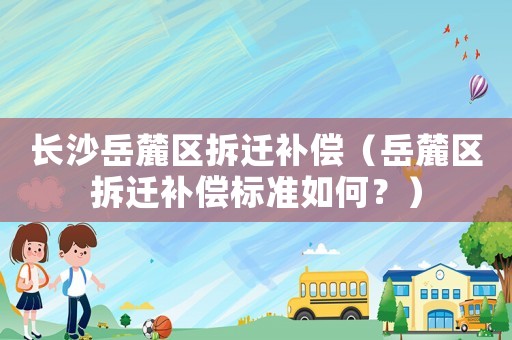 長沙岳麓區拆遷補償（岳麓區拆遷補償標準如何？）