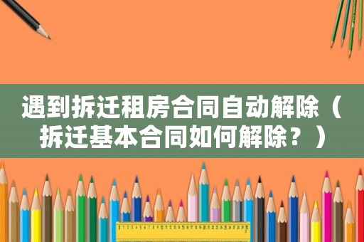 遇到拆遷租房合同自動(dòng)解除（拆遷基本合同如何解除？）