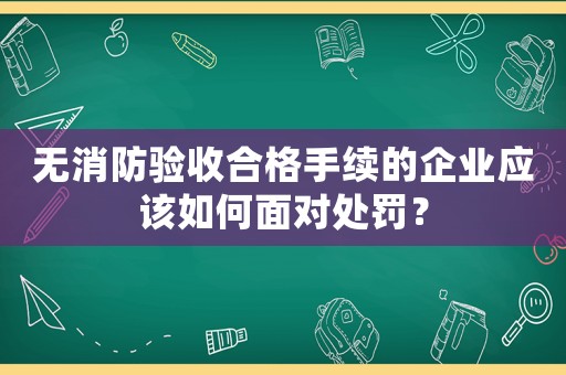 無消防驗收合格手續的企業應該如何面對處罰？