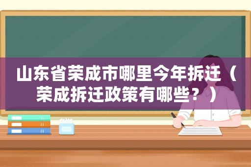 山東省榮成市哪里今年拆遷（榮成拆遷政策有哪些？）