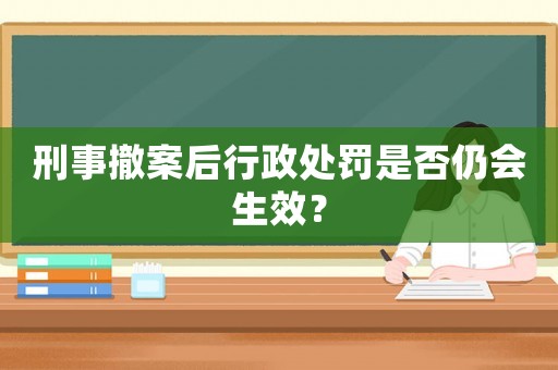 刑事撤案后行政處罰是否仍會生效？