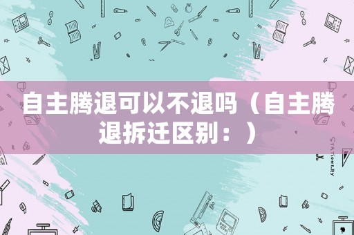 自主騰退可以不退嗎（自主騰退拆遷區別：）