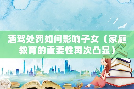 酒駕處罰如何影響子女（家庭教育的重要性再次凸顯）