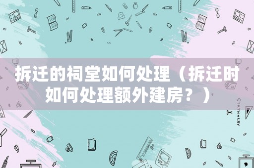 拆遷的祠堂如何處理（拆遷時如何處理額外建房？）