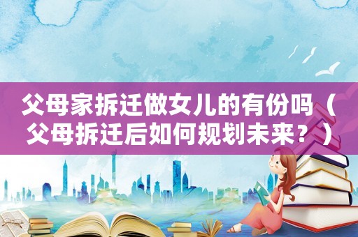 父母家拆遷做女兒的有份嗎（父母拆遷后如何規劃未來？）