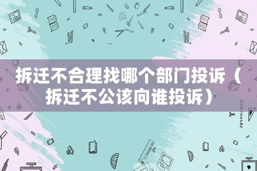 拆遷不合理找哪個(gè)部門投訴（拆遷不公該向誰(shuí)投訴）