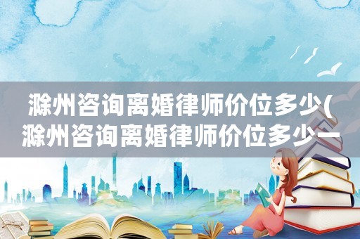 滁州咨詢離婚律師價位多少(滁州咨詢離婚律師價位多少一次)