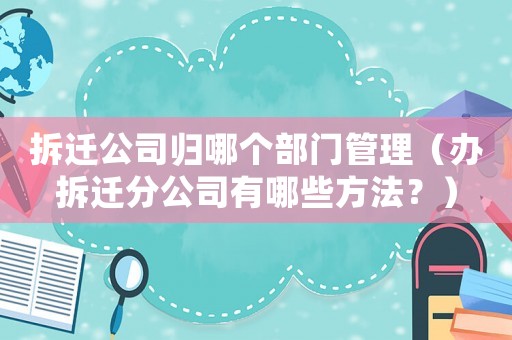 拆遷公司歸哪個部門管理（辦拆遷分公司有哪些方法？）