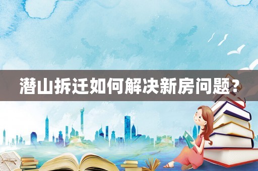 潛山拆遷如何解決新房問題？