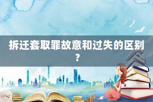 拆遷套取罪故意和過失的區(qū)別？