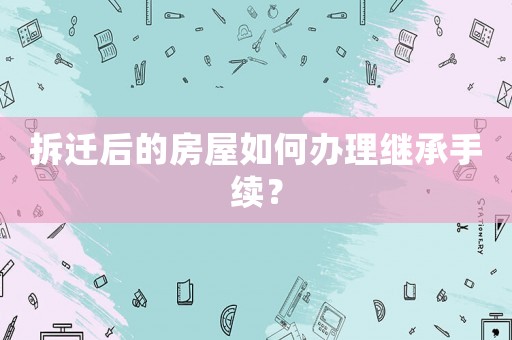 拆遷后的房屋如何辦理繼承手續？