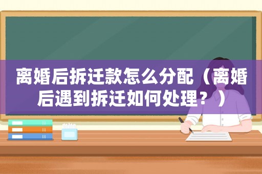 離婚后拆遷款怎么分配（離婚后遇到拆遷如何處理？）