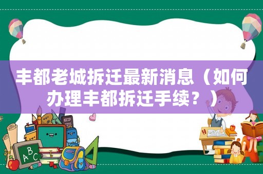 豐都老城拆遷最新消息（如何辦理豐都拆遷手續(xù)？）