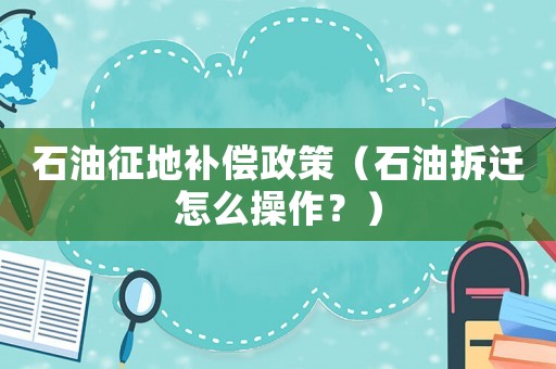 石油征地補償政策（石油拆遷怎么操作？）