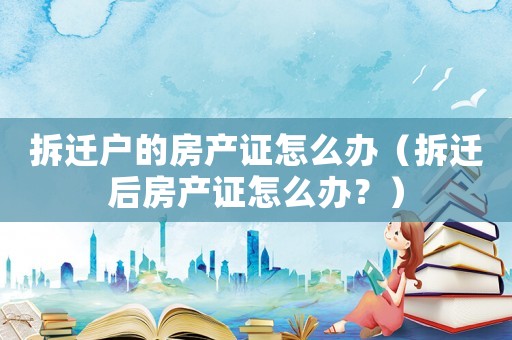 拆遷戶的房產證怎么辦（拆遷后房產證怎么辦？）
